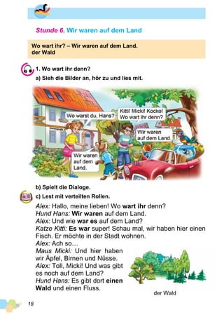18
Stunde 6. Wir waren auf dem Land
Wo wart ihr? – Wir waren auf dem Land.
der Wald
1. Wo wart ihr denn?
a) Sieh die Bilder an, hör zu und lies mit.
b) Spielt die Dialoge.
c) Lest mit verteilten Rollen.
Alex: Hallo, meine lieben! Wo wart ihr denn?
Hund Hans: Wir waren auf dem Land.
Alex: Und wie war es auf dem Land?
Katze Kitti: Es war super! Schau mal, wir haben hier einen
Fisch. Er möchte in der Stadt wohnen.
Alex: Ach so…
Maus Micki: Und hier haben
wir Äpfel, Birnen und Nüsse.
Alex: Toll, Micki! Und was gibt
es noch auf dem Land?
Hund Hans: Es gibt dort einen
Wald und einen Fluss.
der Wald
 