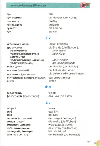 Ukrainisch-deutsches Wörterbuch
три
три волхви
тридцять
тринадцять
туалет
тут
drei
die Heiligen Drei Könige
dreißig
dreizehn
die Toilette
da, hier
У у
українська мова
урок (уроки):
урок музики
урок образотворчого
мистецтва
урок трудового навчання
урок (улюблений)
учень (учні)
учитель (учителі)
учителька (учителькй)
учительська кімната (у школі)
учити
(das) Ukrainisch
die Stunde (die Stunden):
(die) Musik
(die) Kunst
(das) Werken
die Lieblingsstunde
der Schüler (die Schüler)
der Lehrer (die Lehrer)
die Lehrerin (die Lehrerinnen)
das Lehrerzimmer
lernen
Ф ф
фіолетовий
фотографія (фотографії)
violett
das Foto (die Fotos)
хворий
хліб
хлів
хлопчик (хлопчики)
хмара (хмари)
хмарний; Хмарно.
хобі, захоплення
холодний; Холодно.
хом’як (хом’яки)
X x
krank
das Brot
der Stall
der Junge (die Jungen)
die Wolke (die Wolken)
wolkig; Es ist wolkig.
das Hobby (die Hobbys)
kalt; Es ist kalt.
der Hamster (die Hamster)
 