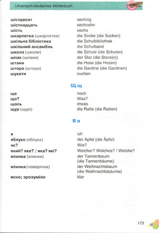 Ukrainisch-deutsches Wörterbuch
шістдесят
шістнадцять
шість
шкарпетка (шкарпетки)
шкільна бібліотека
шкільний ансамбль
школа (школи)
шпак (шпаки)
штани
штора (штори)
шукати
sechzig
sechzehn
sechs
die Socke (die Socken)
die Schuibibliothek
die Schulband
die Schule (die Schulen)
der Star (die Stare(n))
die Hose (die Hosen)
die Gardine (die Gardinen)
suchen
ще
що?
щось
щур (щурі)
Щ щ
noch
Was?
etwas
die Ratte (die Ratten)
Яя
я
яблуко (яблука)
як?
який? яке? / яка? які?
ялинка (ялинки)
ялинка (новорічна)
ясно; зрозуміло
ich
der Apfel (die Äpfel)
Wie?
Welcher? Welches? / Welche?
der Tannenbaum
(die Tannenbäume)
der Weihnachtsbaum
(die Weihnachtsbäume)
klar
173
 