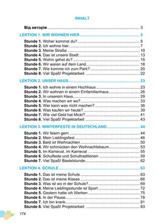 174
INHALT
Від авторів...................................................................................... 3
Lektion 1. Wir wohnen hier........................................................ 5
Stunde 1. Woher kommst du?.......................................................... 5
Stunde 2. Ich wohne hier.................................................................. 7
Stunde 3. Meine Straße................................................................... 10
Stunde 4. Das ist unsere Stadt......................................................... 13
Stunde 5. Wohin gehst du?.............................................................. 15
Stunde 6. Wir waren auf dem Land.................................................. 18
Stunde 7. Wie komme ich zum Park?.............................................. 20
Stunde 8. Viel Spaß! Projektarbeit .................................................. 22
Lektion 2. Unser Haus.................................................................. 23
Stunde 1. Ich wohne in einem Hochhaus......................................... 23
Stunde 2. Wir wohnen in einem Einfamilienhaus............................. 26
Stunde 3. In unserem Haus.............................................................. 29
Stunde 4. Was machen wir wo?....................................................... 33
Stunde 5. Wer kann was nicht machen?.......................................... 36
Stunde 6. Was kaufen wir heute?.................................................... 39
Stunde 7. Wie viel Geld hat Micki?................................................... 41
Stunde 8. Viel Spaß! Projektarbeit .................................................. 43
Lektion 3. Winterfeste in Deutschland............................... 44
Stunde 1. Wir feiern gern................................................................. 44
Stunde 2. Mein Lieblingsfest............................................................ 46
Stunde 3. Bald ist Weihnachten....................................................... 50
Stunde 4. Wir schmücken den Weihnachtsbaum............................. 53
Stunde 5. Im Karneval, im Karneval …............................................ 55
Stunde 6. Schulfeste und Schultraditionen...................................... 59
Stunde 7. Viel Spaß! Bastelstunde................................................... 62
Lektion 4. Schule........................................................................... 63
Stunde 1. Das ist meine Schule....................................................... 63
Stunde 2. Das ist meine Klasse....................................................... 66
Stunde 3. Was ist wo in der Schule?................................................ 69
Stunde 4. Meine Lieblingsstunde ist Sport....................................... 72
Stunde 5. Gestern hatte ich Werken................................................ 75
Stunde 6. In der Pause..................................................................... 78
Stunde 7. Ich bin krank..................................................................... 81
Stunde 8. Viel Spaß! Projektarbeit .................................................. 83
 