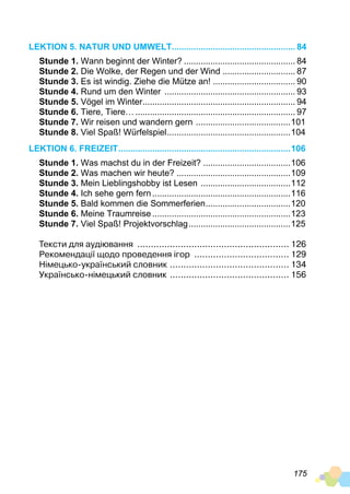 175
Lektion 5. Natur und Umwelt.................................................... 84
Stunde 1. Wann beginnt der Winter?............................................... 84
Stunde 2. Die Wolke, der Regen und der Wind............................... 87
Stunde 3. Es ist windig. Ziehe die Mütze an!................................... 90
Stunde 4. Rund um den Winter ....................................................... 93
Stunde 5. Vögel im Winter................................................................ 94
Stunde 6. Tiere, Tiere…................................................................... 97
Stunde 7. Wir reisen und wandern gern ........................................101
Stunde 8. Viel Spaß! Würfelspiel....................................................104
Lektion 6. Freizeit........................................................................106
Stunde 1. Was machst du in der Freizeit?.....................................106
Stunde 2. Was machen wir heute?................................................109
Stunde 3. Mein Lieblingshobby ist Lesen ......................................112
Stunde 4. Ich sehe gern fern..........................................................116
Stunde 5. Bald kommen die Sommerferien....................................120
Stunde 6. Meine Traumreise..........................................................123
Stunde 7. Viel Spaß! Projektvorschlag...........................................125
Тексти для аудіювання ......................................................... 126
Рекомендації щодо проведення ігор .................................... 129
Німецько-український словник ............................................. 134
Українсько-німецький словник ............................................. 156
 