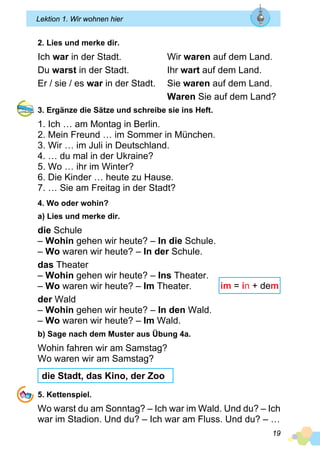19
Lektion 1. Wir wohnen hier
2. Lies und merke dir.
Ich war in der Stadt.	 Wir waren auf dem Land.
Du warst in der Stadt.	 Ihr wart auf dem Land.
Er / sie / es war in der Stadt. 	 Sie waren auf dem Land.
	 Waren Sie auf dem Land?
3. Ergänze die Sätze und schreibe sie ins Heft.
1. Ich … am Montag in Berlin.
2. Mein Freund … im Sommer in München.
3. Wir … im Juli in Deutschland.
4. … du mal in der Ukraine?
5. Wo … ihr im Winter?
6. Die Kinder … heute zu Hause.
7. … Sie am Freitag in der Stadt?
4. Wo oder wohin?
a) Lies und merke dir.
die Schule
– Wohin gehen wir heute? – In die Schule.
– Wo waren wir heute? – In der Schule.
das Theater
– Wohin gehen wir heute? – Ins Theater.
– Wo waren wir heute? – Im Theater.
der Wald
– Wohin gehen wir heute? – In den Wald.
– Wo waren wir heute? – Im Wald.
b) Sage nach dem Muster aus Übung 4a.
Wohin fahren wir am Samstag?
Wo waren wir am Samstag?
die Stadt, das Kino, der Zoo
5. Kettenspiel.
Wo warst du am Sonntag? – Ich war im Wald. Und du? – Ich
war im Stadion. Und du? – Ich war am Fluss. Und du? – …
im = in + dem
 