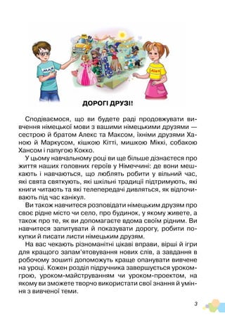 3
Дорогі друзі!
Сподіваємося, що ви будете раді продовжувати ви-
вчення німецької мови з вашими німецькими друзями —
сестрою й братом Алекс та Максом, їхніми друзями Ха-
ною й Маркусом, кішкою Кітті, мишкою Міккі, собакою
Хансом і папугою Кокко.
У цьому навчальному році ви ще більше дізнаєтеся про
життя наших головних героїв у Німеччині: де вони меш-
кають і навчаються, що люблять робити у вільний час,
які свята святкують, які шкільні традиції підтримують, які
книги читають та які телепередачі дивляться, як відпочи-
вають під час канікул.
Ви також навчитеся розповідати німецьким друзям про
своє рідне місто чи село, про будинок, у якому живете, а
також про те, як ви допомагаєте вдома своїм рідним. Ви
навчитеся запитувати й показувати дорогу, робити по-
купки й писати листи німецьким друзям.
На вас чекають різноманітні цікаві вправи, вірші й ігри
для кращого запам’ятовування нових слів, а завдання в
робочому зошиті допоможуть краще опанувати вивчене
на уроці. Кожен розділ підручника завершується уроком-
грою, уроком-майструванням чи уроком-проектом, на
якому ви зможете творчо використати свої знання й умін-
ня з вивченої теми.
 