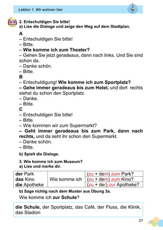 21
Lektion 1. Wir wohnen hier
2. Entschuldigen Sie bitte!
a) Lies die Dialoge und zeige den Weg auf dem Stadtplan.
A
– Entschuldigen Sie bitte!
– Bitte.
– Wie komme ich zum Theater?
– Gehen Sie jetzt geradeaus, dann nach links. Und Sie sind
schon da.
– Danke schön.
– Bitte.
B
– Entschuldigung! Wie komme ich zum Sportplatz?
– Gehe immer geradeaus bis zum Hotel, und dort rechts
siehst du schon den Sportplatz.
– Danke.
– Bitte.
C
– Entschuldigen Sie bitte!
– Bitte.
– Wie kommen wir zum Supermarkt?
– Geht immer geradeaus bis zum Park, dann nach
rechts, und da seht ihr schon den Supermarkt.
– Danke schön.
– Bitte.
b) Spielt die Dialoge.
3. Wie komme ich zum Museum?
a) Lies und merke dir.
der Park
das Kino
die Apotheke
Wie komme ich
(zu + dem) zum Park?
(zu + dem) zum Kino?
(zu + der) zur Apotheke?
b) Sage richtig nach dem Muster aus Übung 3a.
Wie komme ich zur Schule?
die Schule, der Sportplatz, das Café, der Fluss, die Klinik,
das Stadion
 