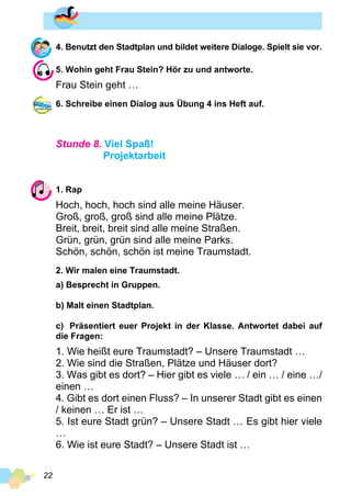 22
4. Benutzt den Stadtplan und bildet weitere Dialoge. Spielt sie vor.
5. Wohin geht Frau Stein? Hör zu und antworte.
Frau Stein geht …
6. Schreibe einen Dialog aus Übung 4 ins Heft auf.
Stunde 8. Viel Spaß!
Projektarbeit
1. Rap
Hoch, hoch, hoch sind alle meine Häuser.
Groß, groß, groß sind alle meine Plätze.
Breit, breit, breit sind alle meine Straßen.
Grün, grün, grün sind alle meine Parks.
Schön, schön, schön ist meine Traumstadt.
2. Wir malen eine Traumstadt.
a) Besprecht in Gruppen.
b) Malt einen Stadtplan.
c)	 Präsentiert euer Projekt in der Klasse. Antwortet dabei auf
die Fragen:
1. Wie heißt eure Traumstadt? – Unsere Traumstadt …
2. Wie sind die Straßen, Plätze und Häuser dort?
3. Was gibt es dort? – Hier gibt es viele … / ein … / eine …/
einen …
4. Gibt es dort einen Fluss? – In unserer Stadt gibt es einen
/ keinen … Er ist …
5. Ist eure Stadt grün? – Unsere Stadt … Es gibt hier viele
…
6. Wie ist eure Stadt? – Unsere Stadt ist …
 