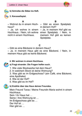 25
Lektion 2. Unser Haus
b) Schreibe die Sätze ins Heft.
3. Karussellspiel.
A
– Wohnst du in einem Hoch­
haus?
– Ja, ich wohne in einem
Hochhaus. / Nein, ich wohne
nicht in einem Hochhaus.
B
– Gibt es einen Spielplatz
in deinem Hof?
– Ja, in meinem Hof gibt es
einen Spielplatz. / Nein, in
meinem Hof gibt es keinen
Spielplatz.
C
– Gibt es eine Bäckerei in deinem Haus?
– Ja, in meinem Haus gibt es eine Bäckerei. / Nein, in
meinem Haus gibt es keine Bäckerei.
4. Wir wohnen in einem Hochhaus.
a) Fragt einander. Die Fragen helfen euch.
1. Wie viele Stockwerke hat dein Haus?
2. In welchem Stock ist deine Wohnung?
3. Was gibt es im Erdgeschoss? (ein Café, eine Bäckerei,
eine Apotheke)
4. Wie ist der Hof?
5. Was gibt es im Hof?
b) Erzähle über das Haus deines Freundes.
Mein Freund Taras / Meine Freundin Maria wohnt in einem
Hochhaus.
Sein / ihr Haus hat …
Seine / ihre Wohnung ist …
Im Erdgeschoss gibt es …
Der Hof ist …
Hier gibt es …
 