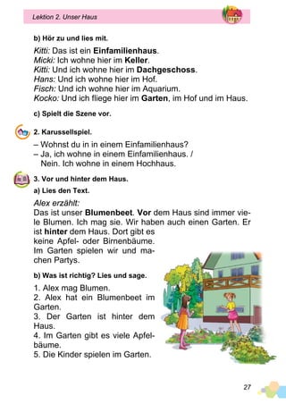27
Lektion 2. Unser Haus
b) Hör zu und lies mit.
Kitti: Das ist ein Einfamilienhaus.
Micki: Ich wohne hier im Keller.
Kitti: Und ich wohne hier im Dachgeschoss.
Hans: Und ich wohne hier im Hof.
Fisch: Und ich wohne hier im Aquarium.
Kocko: Und ich fliege hier im Garten, im Hof und im Haus.
c) Spielt die Szene vor.
2. Karussellspiel.
– Wohnst du in in einem Einfamilienhaus?
– Ja, ich wohne in einem Einfamilienhaus. /
	 Nein. Ich wohne in einem Hochhaus.
3. Vor und hinter dem Haus.
a) Lies den Text.
Alex erzählt:
Das ist unser Blumenbeet. Vor dem Haus sind immer vie­
le Blumen. Ich mag sie. Wir haben auch einen Garten. Er
ist hinter dem Haus. Dort gibt es
keine Apfel- oder Birnenbäume.
Im Garten spielen wir und ma­
chen Partys.
b) Was ist richtig? Lies und sage.
1. Alex mag Blumen.
2. Alex hat ein Blumenbeet im
Garten.
3. Der Garten ist hinter dem
Haus.
4. Im Garten gibt es viele Apfel­
bäume.
5. Die Kinder spielen im Garten.
 