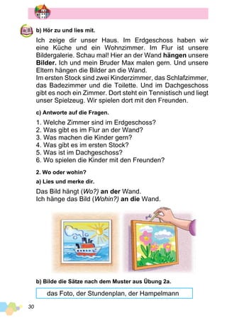 30
b) Hör zu und lies mit.
Ich zeige dir unser Haus. Im Erdgeschoss haben wir
eine Küche und ein Wohnzimmer. Im Flur ist unsere
Bildergalerie. Schau mal! Hier an der Wand hängen unsere
Bilder. Ich und mein Bruder Max malen gern. Und unsere
Eltern hängen die Bilder an die Wand.
Im ersten Stock sind zwei Kinderzimmer, das Schlafzimmer,
das Badezimmer und die Toilette. Und im Dach­geschoss
gibt es noch ein Zimmer. Dort steht ein Tennistisch und liegt
unser Spielzeug. Wir spielen dort mit den Freunden.
c) Antworte auf die Fragen.
1. Welche Zimmer sind im Erdgeschoss?
2. Was gibt es im Flur an der Wand?
3. Was machen die Kinder gern?
4. Was gibt es im ersten Stock?
5. Was ist im Dachgeschoss?
6. Wo spielen die Kinder mit den Freunden?
2. Wo oder wohin?
a) Lies und merke dir.
Das Bild hängt (Wo?) an der Wand.
Ich hänge das Bild (Wohin?) an die Wand.
b) Bilde die Sätze nach dem Muster aus Übung 2a.
das Foto, der Stundenplan, der Hampelmann
 