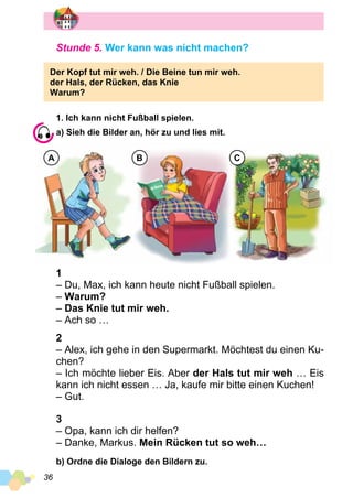 36
Stunde 5. Wer kann was nicht machen?
Der Kopf tut mir weh. / Die Beine tun mir weh.
der Hals, der Rücken, das Knie
Warum?
1. Ich kann nicht Fußball spielen.
a) Sieh die Bilder an, hör zu und lies mit.
A B C
1
– Du, Max, ich kann heute nicht Fußball spielen.
– Warum?
– Das Knie tut mir weh.
– Ach so …
2
– Alex, ich gehe in den Supermarkt. Möchtest du einen Ku­
chen?
– Ich möchte lieber Eis. Aber der Hals tut mir weh … Eis
kann ich nicht essen … Ja, kaufe mir bitte einen Kuchen!
– Gut.
3
– Opa, kann ich dir helfen?
– Danke, Markus. Mein Rücken tut so weh…
b) Ordne die Dialoge den Bildern zu.
 