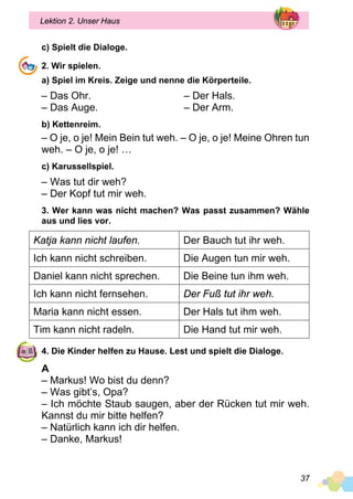 37
Lektion 2. Unser Haus
c) Spielt die Dialoge.
2. Wir spielen.
a) Spiel im Kreis. Zeige und nenne die Körperteile.
– Das Ohr.
– Das Auge.
– Der Hals.
– Der Arm.
b) Kettenreim.
– O je, o je! Mein Bein tut weh. – O je, o je! Meine Ohren tun
weh. – O je, o je! …
c) Karussellspiel.
– Was tut dir weh?
– Der Kopf tut mir weh.
3. Wer kann was nicht machen? Was passt zusammen? Wähle
aus und lies vor.
Katja kann nicht laufen. Der Bauch tut ihr weh.
Ich kann nicht schreiben. Die Augen tun mir weh.
Daniel kann nicht sprechen. Die Beine tun ihm weh.
Ich kann nicht fernsehen. Der Fuß tut ihr weh.
Maria kann nicht essen. Der Hals tut ihm weh.
Tim kann nicht radeln. Die Hand tut mir weh.
4. Die Kinder helfen zu Hause. Lest und spielt die Dialoge.
A
– Markus! Wo bist du denn?
– Was gibt’s, Opa?
– Ich möchte Staub saugen, aber der Rücken tut mir weh.
Kannst du mir bitte helfen?
– Natürlich kann ich dir helfen.
– Danke, Markus!
 