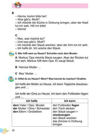 38
B
– Hanna, komm bitte her!
– Was gibt’s, Mutti?
– Ich möchte die Küche in Ordnung bringen, aber der Kopf
tut mir weh. Hilf mir bitte!
– Gerne!
C
– Max, was machst du?
– Und was gibt’s, Mutti?
– Ich möchte den Staub wischen, aber der Arm tut mir weh.
– Ich helfe dir. Ich wische den Staub.
5. Wer hilft wem zu Hause? Schreibe nach dem Muster.
A Markus’ Opa möchte Staub saugen. Aber der Rücken tut
ihm weh. Markus hilft dem Opa. Er saugt Staub.
B Hannas Mutter …
C Max’ Mutter …
6. Hilfst du zu Hause? Wem? Was kannst du machen? Erzähle.
Ich helfe der Mutter zu Hause. Ich kann Teppiche staubsau­
gen und …
Ich helfe der Oma zu Hause. Ich kann den Fußboden fegen
und …
Ich helfe Ich kann
dem Vater / Opa / Bruder
der Mutter / Oma / Schwester
den Eltern / Großeltern
den Fußboden fegen
den Tisch decken
den Staub saugen =
staubsaugen
den Staub wischen
das Zimmer in Ordnung
bringen
 
