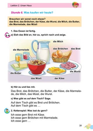 39
Lektion 2. Unser Haus
Stunde 6. Was kaufen wir heute?
Brauchen wir sonst noch etwas?
das Brot, das Brötchen, der Käse, die Wurst, die Milch, die Butter,
die Marmelade, das Müsli
1. Das Essen ist fertig.
a) Sieh das Bild an, hör zu, sprich nach und zeige.
die Milch
das Brotdas Brötchen
der Käse
die Wurst
das Müsli
die Butter
die Marmelade
b) Hör zu und lies mit.
Das Brot, das Brötchen, die Butter, der Käse, die Marmela­
de, die Milch, das Müsli, die Wurst.
c) Was gibt es auf dem Tisch? Sage.
Auf dem Tisch gibt es Brot und Brötchen.
Auf dem Tisch gibt es …
2. Kettenspiel: Was isst du gern?
Ich esse gern Brot mit Käse.
Ich esse gern Brötchen mit Marmelade.
Ich esse gern …
 