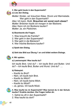 40
3. Wer geht heute in den Supermarkt?
a) Lies den Dialog.
Mutter: Kinder, wir brauchen Käse, Wurst und Marmelade.
	 Wer geht in den Supermarkt?
Alex: Ich kann, Mutti. Brauchen wir sonst noch etwas?
Mutter: Brötchen kaufe ich morgen in der Bäckerei.
Alex: Kann ich mir Bonbons kaufen?
Mutter: Ja, ein Päckchen.
b) Beantworte die Fragen.
1. Was braucht die Familie?
2. Wer geht in den Supermarkt?
3. Wer geht in die Bäckerei?
4. Wer möchte Bonbons kaufen?
c) Spielt den Dialog.
d) Seht das Bild aus Übung 1 an und bildet weitere Dialoge.
4. Wir spielen.
a) Lawinenspiel: Was kaufst du?
Ich kaufe Brot. Und du? – Ich kaufe Brot und Butter. Und
du? – Ich kaufe Brot, Butter und Wurst. Und du? …
b) Ratespiel.
– Kaufst du Brot?
– Nein, ich kaufe kein Brot.
– Kaufst du Milch?
– Nein, ich kaufe keine Milch.
– Kaufst du Müsli?
– Ja, genau. Ich kaufe Müsli.
5. Was kaufst du im Supermarkt? Was kannst du in der Schule
kaufen? Erzähle darüber. Die Fragen helfen dir.
1. Gehst du oft in den Supermarkt?
2. Was kaufst du dort?
 