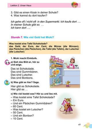 41
Lektion 2. Unser Haus
3. Gibt es einen Kiosk in deiner Schule?
4. Was kannst du dort kaufen?
Ich gehe oft / nicht oft in den Supermarkt. Ich kaufe dort ….
In meiner Schule gibt es …
Ich kann dort ….
Stunde 7. Wie viel Geld hat Micki?
Was kostet eine Tafel Schokolade?
das Geld, der Euro, der Cent, die Münze (die Münzen),
das Päckchen (die Päckchen), die Tafel (die Tafeln), der Lutscher
(die Lutscher)
1. Micki macht Einkäufe.
a) Sieh das Bild an, hör zu
und zeige.
Das ist Schokolade.
Das sind Gummibären.
Das sind Lutscher.
Das sind Bonbons.
b) Was gibt es hier? Sage.
Hier gibt es Schokolade.
Hier gibt es …
c) Wie viel kostet was? Hör zu und lies mit.
– Was kostet eine Tafel Schokolade?
– Ein Euro.
– Und ein Päckchen Gummibären?
– 60 Cent.
– Was kostet ein Lutscher?
– 50 Cent.
– Und ein Bonbon?
– 10 Cent.
 