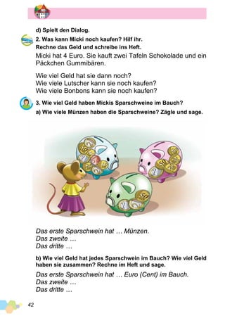 42
d) Spielt den Dialog.
2. Was kann Micki noch kaufen? Hilf ihr.
Rechne das Geld und schreibe ins Heft.
Micki hat 4 Euro. Sie kauft zwei Tafeln Schokolade und ein
Päckchen Gummibären.
Wie viel Geld hat sie dann noch?
Wie viele Lutscher kann sie noch kaufen?
Wie viele Bonbons kann sie noch kaufen?
3. Wie viel Geld haben Mickis Sparschweine im Bauch?
a) Wie viele Münzen haben die Sparschweine? Zägle und sage.
Das erste Sparschwein hat … Münzen.
Das zweite …
Das dritte …
b) Wie viel Geld hat jedes Sparschwein im Bauch? Wie viel Geld
haben sie zusammen? Rechne im Heft und sage.
Das erste Sparschwein hat … Euro (Cent) im Bauch.
Das zweite …
Das dritte …
 