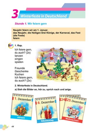 44
Winterfeste in Deutschland
Stunde 1. Wir feiern gern
Neujahr feiern wir am 1. Januar.
das Neujahr, die Heiligen Drei Könige, der Karneval, das Fest
(die Feste)
feiern
1. Rap.
Ich feiere gern,
du auch? (2x)
tanzen
singen
spielen
Freunde
Geschenke
Kuchen
Ich feiere gern,
du auch? (2x)
2. Winterfeste in Deutschland.
a) Sieh die Bilder an, hör zu, sprich nach und zeige.
1. Dezember
Advent
6. Dezember
Nikolaustag
24Dezember25.Dezember
Weihnachten
 
