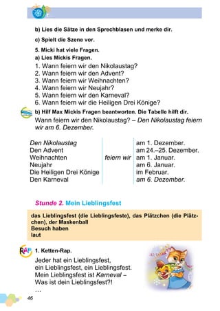 46
b) Lies die Sätze in den Sprechblasen und merke dir.
c) Spielt die Szene vor.
5. Micki hat viele Fragen.
a) Lies Mickis Fragen.
1. Wann feiern wir den Nikolaustag?
2. Wann feiern wir den Advent?
3. Wann feiern wir Weihnachten?
4. Wann feiern wir Neujahr?
5. Wann feiern wir den Karneval?
6. Wann feiern wir die Heiligen Drei Könige?
b) Hilf Max Mickis Fragen beantworten. Die Tabelle hilft dir.
Wann feiern wir den Nikolaustag? – Den Nikolaustag feiern
wir am 6. Dezember.
Den Nikolaustag
Den Advent
Weihnachten
Neujahr
Die Heiligen Drei Könige
Den Karneval
feiern wir
am 1. Dezember.
am 24.–25. Dezember.
am 1. Januar.
am 6. Januar.
im Februar.
am 6. Dezember.
Stunde 2. Mein Lieblingsfest
das Lieblingsfest (die Lieblingsfeste), das Plätzchen (die Plätz­
chen), der Maskenball
Besuch haben
laut
1. Ketten-Rap.
Jeder hat ein Lieblingsfest,
ein Lieblingsfest, ein Lieblingsfest.
Mein Lieblingsfest ist Karneval −
Was ist dein Lieblingsfest?!
…
 