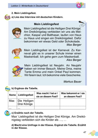 47
Lektion 3. Winterfeste in Deutschland
2. Mein Lieblingsfest.
a) Lies das Interview mit deutschen Kindern.
Mein Lieblingsfest
Mein Lieblingsfest ist die Heiligen Drei Könige.
Am Dreikönigstag verkleiden wir uns als Mel­
chior, Kaspar und Balthasar, laufen von Haus
zu Haus und singen ein Dreikönigslied. Dafür
bekommen wir etwas Geld oder Schokolade.
Max Berger
Mein Lieblingsfest ist der Karneval. Zu Kar­
neval gibt es in unserer Schule immer einen
Maskenball. Ich gehe gern zum Maskenball.
Alex Berger
Mein Lieblingsfest ist Neujahr. An Neujahr
haben wir immer Besuch. Meine Oma, meine
Tante Emma und mein Onkel Paul kommen.
Wir feiern laut. Ich bekomme viele Geschenke.
Markus Bauer
b) Ergänze die Tabelle.
Name Lieblingsfest
Was macht / hat er /
sie an diesem Fest?
Was bekommt er / sie
an diesem Fest?
Max Die Heiligen
Drei Könige
... ...
c) Erzähle nach der Tabelle.
Max’ Lieblingsfest ist die Heiligen Drei Könige. Am Dreikö­
nigstag verkleiden sich die Kinder als …, …
d) Macht eine Umfrage in der Klasse. Ergänzt die Tabelle. Erzählt
in der Klasse.
 