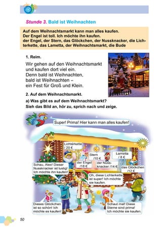 50
Stunde 3. Bald ist Weihnachten
Auf dem Weihnachtsmarkt kann man alles kaufen.
Der Engel ist toll. Ich möchte ihn kaufen.
der Engel, der Stern, das Glöckchen, der Nussknacker, die Lich­
terkette, das Lametta, der Weihnachtsmarkt, die Bude
1. Reim.
Wir gehen auf den Weihnachtsmarkt
und kaufen dort viel ein.
Denn bald ist Weihnachten,
bald ist Weihnachten −
ein Fest für Groß und Klein.
2. Auf dem Weihnachtsmarkt.
a) Was gibt es auf dem Weihnachtsmarkt?
Sieh das Bild an, hör zu, sprich nach und zeige.
Super! Prima! Hier kann man alles kaufen!
 