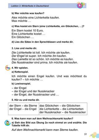 51
Lektion 3. Winterfeste in Deutschland
b) Wer möchte was kaufen?
Alex möchte eine Lichterkette kaufen.
Max möchte …
c) Was kostet ein Stern (eine Lichterkette, ein Glöckchen, …)?
Ein Stern kostet 10 Euro.
Eine Lichterkette kostet …
Ein Glöckchen …
d) Lies die Sätze in den Sprechblasen und merke dir.
3. Lies und merke dir.
Die Lichterkette ist toll. Ich möchte sie kaufen.
Der Engel ist super. Ich möchte ihn kaufen.
Das Lametta ist so schön. Ich möchte es kaufen.
Die Nussknacker sind prima. Ich möchte sie kaufen.
4. Wir spielen.
a) Kettenspiel.
Ich möchte einen Engel kaufen. Und was möchtest du
kaufen? – Ich möchte …
b) Lawinenspiel.
− der Engel
− der Engel und der Nussknacker
− der Engel, der Nussknacker und …
5. Hör zu und merke dir.
der Stern − die Sterne
der Engel − die Engel
das Glöckchen − die Glöckchen
die Lichterkette − die Lichterketten
der Nussknacker − die Nussknacker
6. Was kann man auf dem Weihnachtsmarkt kaufen?
a) Sieh das Bild aus Übung 2a noch einmal an und erzähle. Die
Tabelle hilft dir.
Auf dem Weihnachtsmarkt kann man Sterne kaufen.
 