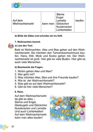 52
Auf dem
Weihnachtsmarkt kann man
Sterne
Engel
Lametta
Glöckchen
Nussknacker
Lichterketten
kaufen.
b) Bilde die Sätze und schreibe sie ins Heft.
7. Weihnachten kommt.
a) Lies den Text.
Bald ist Weihnachten. Alex und Max gehen auf den Weih­
nachtsmarkt. Sie möchten den Tannenbaumschmuck kau­
fen. Hans, Kitti, Micki und Kocko gehen mit. Der Weih­
nachtsmarkt ist groß. Hier gibt es viele Buden. Hier gibt es
auch viele Menschen.
b) Beantworte die Fragen.
1. Wohin gehen Alex und Max?
2. Wer geht mit?
3. Was möchten Alex, Max und ihre Freunde kaufen?
4. Wie ist der Weihnachtsmarkt?
5. Was gibt es auf dem Weihnachtsmarkt?
6. Gibt es hier viele Menschen?
8. Reim.
Auf dem Weihnachtsmarkt
da gibt es alles −
Sterne und Engel,
Glaskugeln und Glöckchen
Nussknacker und Lametta
Und auch Lichterketten!
Auf dem Weihnachtsmarkt
kann man alles kaufen!
 