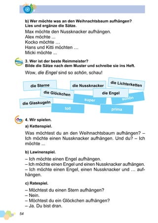54
b) Wer möchte was an den Weihnachtsbaum aufhängen?
Lies und ergänze die Sätze.
Max möchte den Nussknacker aufhängen.
Alex möchte ...
Kocko möchte …
Hans und Kitti möchten …
Micki möchte ...
3. Wer ist der beste Reimmeister?
Bilde die Sätze nach dem Muster und schreibe sie ins Heft.
Wow, die Engel sind so schön, schau!
die Sterne
die Glöckchen
die Glaskugeln
toll
die Lichterkettendie Nussknacker
super schön
prima
4. Wir spielen.
a) Kettenspiel.
Was möchtest du an den Weihnachtsbaum aufhängen? –
Ich möchte einen Nussknacker aufhängen. Und du? – Ich
möchte ...
b) Lawinenspiel.
– Ich möchte einen Engel aufhängen.
– Ich möchte einen Engel und einen Nussknacker aufhängen.
– Ich möchte einen Engel, einen Nussknacker und … auf­
hängen.
c) Ratespiel.
– Möchtest du einen Stern aufhängen?
– Nein.
– Möchtest du ein Glöckchen aufhängen?
– Ja. Du bist dran.
die Engel
 