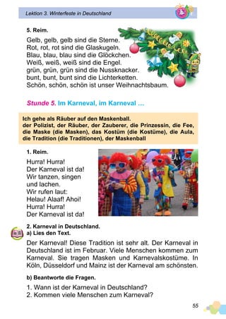 55
Lektion 3. Winterfeste in Deutschland
5. Reim.
Gelb, gelb, gelb sind die Sterne.
Rot, rot, rot sind die Glaskugeln.
Blau, blau, blau sind die Glöckchen.
Weiß, weiß, weiß sind die Engel.
grün, grün, grün sind die Nussknacker.
bunt, bunt, bunt sind die Lichterketten.
Schön, schön, schön ist unser Weihnachtsbaum.
Stunde 5. Im Karneval, im Karneval …
Ich gehe als Räuber auf den Maskenball.
der Polizist, der Räuber, der Zauberer, die Prinzessin, die Fee,
die Maske (die Masken), das Kostüm (die Kostüme), die Aula,
die Tradition (die Traditionen), der Maskenball
1. Reim.
Hurra! Hurra!
Der Karneval ist da!
Wir tanzen, singen
und lachen.
Wir rufen laut:
Helau! Alaaf! Ahoi!
Hurra! Hurra!
Der Karneval ist da!
2. Karneval in Deutschland.
a) Lies den Text.
Der Karneval! Diese Tradition ist sehr alt. Der Karneval in
Deutschland ist im Februar. Viele Menschen kommen zum
Karneval. Sie tragen Masken und Karnevalskostüme. In
Köln, Düsseldorf und Mainz ist der Karneval am schönsten.
b) Beantworte die Fragen.
1. Wann ist der Karneval in Deutschland?
2. Kommen viele Menschen zum Karneval?
 