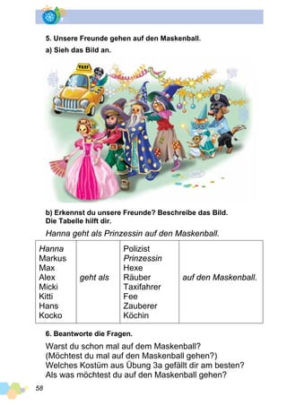 58
5. Unsere Freunde gehen auf den Maskenball.
a) Sieh das Bild an.
b) Erkennst du unsere Freunde? Beschreibe das Bild.
Die Tabelle hilft dir.
Hanna geht als Prinzessin auf den Maskenball.
Hanna
Markus
Max
Alex
Micki
Kitti
Hans
Kocko
geht als
Polizist
Prinzessin
Hexe
Räuber
Taxifahrer
Fee
Zauberer
Köchin
auf den Maskenball.
6. Beantworte die Fragen.
Warst du schon mal auf dem Maskenball?
(Möchtest du mal auf den Maskenball gehen?)
Welches Kostüm aus Übung 3a gefällt dir am besten?
Als was möchtest du auf den Maskenball gehen?
 