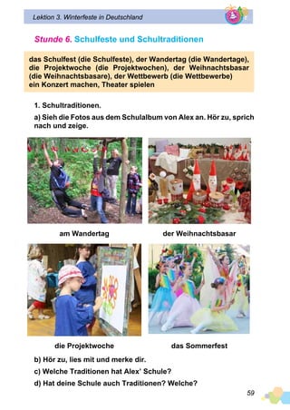 59
Lektion 3. Winterfeste in Deutschland
Stunde 6. Schulfeste und Schultraditionen
das Schulfest (die Schulfeste), der Wandertag (die Wandertage),
die Projektwoche (die Projektwochen), der Weihnachtsbasar
(die Weihnachtsbasare), der Wettbewerb (die Wettbewerbe)
ein Konzert machen, Theater spielen
1. Schultraditionen.
a) Sieh die Fotos aus dem Schulalbum von Alex an. Hör zu, sprich
nach und zeige.
am Wandertag der Weihnachtsbasar
die Projektwoche das Sommerfest
b) Hör zu, lies mit und merke dir.
c) Welche Traditionen hat Alex’ Schule?
d) Hat deine Schule auch Traditionen? Welche?
 