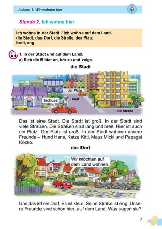 7
Lektion 1. Wir wohnen hier
Stunde 2. Ich wohne hier
Ich wohne in der Stadt. / Ich wohne auf dem Land.
die Stadt, das Dorf, die Straße, der Platz
breit, eng
1. In der Stadt und auf dem Land.
a) Sieh die Bilder an, hör zu und zeige.
die Stadt
Das ist eine Stadt. Die Stadt ist groß. In der Stadt sind
viele Straßen. Die Straßen sind lang und breit. Hier ist auch
ein Platz. Der Platz ist groß. In der Stadt wohnen unsere
Freunde – Hund Hans, Katze Kitti, Maus Micki und Papagei
Kocko.
das Dorf
Und das ist ein Dorf. Es ist klein. Seine Straße ist eng. Unse­
re Freunde sind schon hier, auf dem Land. Was sagen sie?
der Platz
breit
eng
die Straße
 