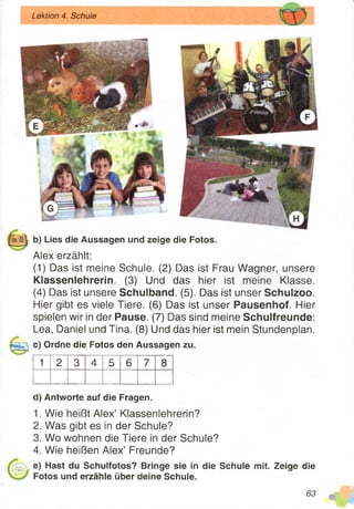 b) Lies die Aussagen und zeige die Fotos.
Alex erzählt:
(1) Das ist meine Schule. (2) Das ist Frau Wagner, unsere
Klassenlehrerin. (3) Und das hier ist meine Klasse.
(4) Das ist unsere Schulband. (5). Das ist unser Schulzoo.
Hier gibt es viele Tiere. (6) Das ist unser Pausenhof. Hier
spielen wir in der Pause. (7) Das sind meine Schulfreunde:
Lea, Daniel und Tina. (8) Und das hier ist mein Stundenplan.
c) Ordne die Fotos den Aussagen zu.
1 2 3 4 5 6 7 8
d) Antworte auf die Fragen.
1. Wie heißt Alex’ Klassenlehrerin?
2. Was gibt es in der Schule?
3. Wo wohnen die Tiere in der Schule?
4. Wie heißen Alex’ Freunde?
e) Hast du Schulfotos? Bringe sie in die Schule mit. Zeige die
Fotos und erzähle über deine Schule.
Lektion 4. Schule
 