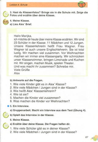 Lektion 4. Schule
3. Hast du Klassenfotos? Bringe sie in die Schule mit. Zeige die
Fotos und erzähle über deine Klasse.
4. Meine Klasse,
a) Lies Alex’ Brief.
Hallo Marijka,
ich möchte dir heute über meine Klasse erzählen. Wir sind
23 Schüler in der Klasse: 11 Mädchen und 12 Jungen.
Unsere Klassenlehrerin heißt Frau Wagner. Frau
Wagner ist auch unsere Englischlehrerin. Sie ist total
lustig. Wir machen viel zusammen. Vor Weihnachten
machen wir immer eine Klassenparty. Wir schmücken
unser Klassenzimmer, bringen Limonade und Kuchen
mit. Wir singen, machen Musik, spielen Theater.
Und was macht ihr zusammen? Schreibe mir.
Viele Grüße
Alex
b) Antworte auf die Fragen.
1. Wie viele Kinder gibt es in Alex’ Klasse?
2. Wie viele Mädchen / Jungen sind in der Klasse?
3. Wie heißt Alex’ Klassenlehrern?
4. Wie ist sie?
5. Machen die Kinder viel zusammen?
6. Was machen die Kinder vor Weihnachten?
# 5. Ein Interview.
a) Gruppenarbeit. Macht ein Interview aus dem Text (Übung 4).
b) Spielt das Interview in der Klasse.
6. Meine Klasse.
a) Erzähle über deine Klasse. Die Fragen helfen dir.
1. Wie viele Schüler gibt es in deiner Klasse?
2. Wie viele Mädchen / Jungen sind in der Klasse?
67 4
 