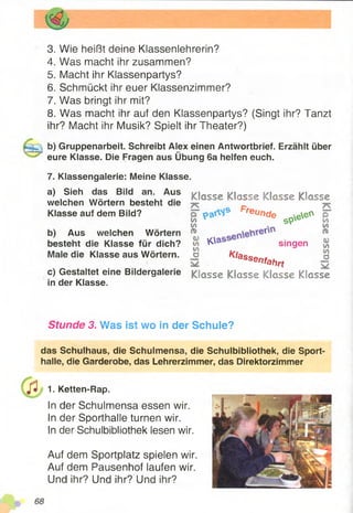3. Wie heißt deine Klassenlehrerin?
4. Was macht ihr zusammen?
5. Macht ihr Klassenpartys?
6. Schmückt ihr euer Klassenzimmer?
7. Was bringt ihr mit?
8. Was macht ihr auf den Klassenpartys? (Singt ihr? Tanzt
ihr? Macht ihr Musik? Spielt ihr Theater?)
b) Gruppenarbeit. Schreibt Alex einen Antwortbrief. Erzählt über
eure Klasse. Die Fragen aus Übung 6a helfen euch.
7. Klassengalerie: Meine Klasse.
a) Sieh das Bild an. Aus
welchen Wörtern besteht die
Klasse auf dem Bild?
b) Aus welchen Wörtern
besteht die Klasse für dich?
Male die Klasse aus Wörtern.
c) Gestaltet eine Bildergalerie
in der Klasse.
Klasse Klasse Klasse Klasse
(/>
m
«u
w
m
a
pre
ünde spee°
Oass singen
Klassenfahrt
D
№
in
&
v>
vt
a
Klasse Klasse Klasse Klasse
Stunde 3. Was ist wo in der Schule?
das Schulhaus, die Schulmensa, die Schulbibliothek, die Sport­
halle, die Garderobe, das Lehrerzimmer, das Direktorzimmer
1. Ketten-Rap.
In der Schulmensa essen wir.
In der Sporthalle turnen wir.
In der Schulbibliothek lesen wir.
Auf dem Sportplatz spielen wir.
Auf dem Pausenhof laufen wir.
Und ihr? Und ihr? Und ihr?
 