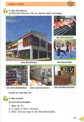 ^ 2. Das Schulhaus.
a) Sieh die Fotos an, hör zu, sprich nach und zeige.
Lektion 4. Schule
b) Hör zu und lies mit.
3. Max erzählt,
a) Lies die Aussagen.
1. Max ist 10.
2. Er geht in die 4. Klasse.
3. Max’ Schule liegt in der Blumenstraße.
die Schulmensa
die Sporthalledas Schulhaus
das Direktorzimmerdie Schulbibliothek das Lehrerzimmer
69
* ;
 