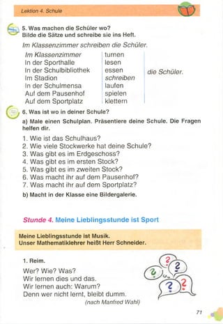 Lektion 4. Schule
5. Was machen die Schüler wo?
Bilde die Sätze und schreibe sie ins Heft.
Im Klassenzimmer schreiben die Schüler.
Im Klassenzimmer
in der Sporthalle
In der Schulbibliothek
Im Stadion
In der Schulmensa
Auf dem Pausenhof
Auf dem Sportplatz
turnen
lesen
essen
schreiben
laufen
spielen
klettern
die Schüler.
6. Was ist wo in deiner Schule?
a) Male einen Schulplan. Präsentiere deine Schule. Die Fragen
helfen dir.
1. Wie ist das Schulhaus?
2. Wie viele Stockwerke hat deine Schule?
3. Was gibt es im Erdgeschoss?
4. Was gibt es im ersten Stock?
5. Was gibt es im zweiten Stock?
6. Was macht ihr auf dem Pausenhof?
7. Was macht ihr auf dem Sportplatz?
b) Macht in der Klasse eine Bildergalerie.
Stunde 4. Meine Lieblingsstunde ist Sport
Meine Lieblingsstunde ist Musik.
Unser Mathematiklehrer heißt Herr Schneider.
1. Reim.
Wer? Wie? Was?
Wir lernen dies und das.
Wir lernen auch: Warum?
Denn wer nicht lernt, bleibt dumm.
(nach Manfred Wahl)
71
 