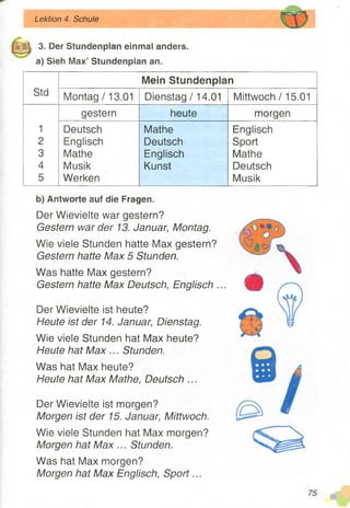 3. Der Stundenplan einmal anders,
a) Sieh Max’ Stundenplan an.
Lektion 4. Schule
Mein Stundenplan
Std Montag /13.01 Dienstag /14.01 Mittwoch /15.01
gestern heute morgen
1 Deutsch Mathe Englisch
2 Englisch Deutsch Sport
3 Mathe Englisch Mathe
4 Musik Kunst Deutsch
5 Werken Musik
b) Antworte auf die Fragen.
Der Wievielte war gestern?
Gestern war der 13. Januar, Montag.
Wie viele Stunden hatte Max gestern?
Gestern hatte Max 5 Stunden.
Was hatte Max gestern?
Gestern hatte Max Deutsch, Englisch .
Der Wievielte ist heute?
Heute ist der 14. Januar, Dienstag.
Wie viele Stunden hat Max heute?
Heute hat Max ... Stunden.
Was hat Max heute?
Heute hat Max Mathe, Deutsch ...
Der Wievielte ist morgen?
Morgen ist der 15. Januar, Mittwoch.
Wie viele Stunden hat Max morgen?
Morgen hat M ax... Stunden.
Was hat Max morgen?
Morgen hat Max Englisch, Sport...
75
 