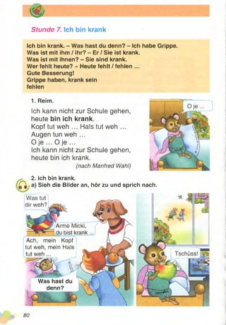 Stunde 7. Ich bin krank
Ich bin krank. - Was hast du denn? - Ich
Was ist mit ihm / ihr? - Er / Sie ist krank.
Was ist mit ihnen? - Sie sind krank.
Wer fehlt heute? - Heute fehlt / fehlen ...
Gute Besserung!
Grippe haben, krank sein
fehlen
1. Reim.
Ich kann nicht zur Schule gehen,
heute bin ich krank.
Kopf tut weh ... Hals tut weh ...
Augen tun weh ...
O je ... O je ...
Ich kann nicht zur Schule gehen,
heute bin ich krank.
(nach Manfred Wahl)
habe Grippe.
Was tut
dir weh?
2. ich bin krank.
a) Sieh die Bilder an, hör zu und sprich nach.
Arme Micki,
du bist krank
Ach, mein Kopf
tut weh, mein Hals
tut weh ...
Was hast du
denn?
 