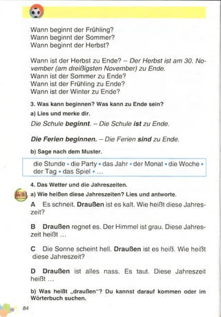 127
Wann beginnt der Frühling?
Wann beginnt der Sommer?
Wann beginnt der Herbst?
Wann ist der Herbst zu Ende? - Der Herbst ist am 30. No­
vember (am dreißigsten November) zu Ende.
Wann ist der Sommer zu Ende?
Wann ist der Frühling zu Ende?
Wann ist der Winter zu Ende?
3. Was kann beginnen? Was kann zu Ende sein?
a) Lies und merke dir.
Die Schule beginnt. - Die Schule ist zu Ende.
Die Ferien beginnen. - Die Ferien sind zu Ende.
b) Sage nach dem Muster.
die Stunde * die Party • das Jahr • der Monat ®die Woche»
der Tag * das Spiel • ...
4. Das Wetter und die Jahreszeiten.
igjg| a) Wie heißen diese Jahreszeiten? Lies und antworte.
A Es schneit. Draußen ist es kalt. Wie heißt diese Jahres­
zeit?
B Draußen regnet es. Der Himmel ist grau. Diese Jahres­
zeit heiß t...
C Die Sonne scheint hell. Draußen ist es heiß. Wie heißt
diese Jahreszeit?
D Draußen ist alles nass. Es taut. Diese Jahreszeit
heißt ...
b) Was heißt „draußen“? Du kannst darauf kommen oder im
Wörterbuch suchen.
 