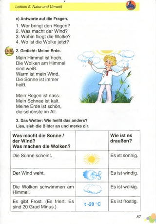 Lektion 5. Natur und Umwelt
c) Antworte auf die Fragen.
1. Wer bringt den Regen?
2. Was macht der Wind?
3. Wohin fliegt die Wolke?
4. Wo ist die Wolke jetzt?
H H I 2. Gedicht: Meine Erde.
Mein Himmel ist hoch.
Die Wolken am Himmel
sind weiß.
Warm ist mein Wind.
Die Sonne ist immer
heiß.
Mein Regen ist nass.
Mein Schnee ist kalt.
Meine Erde ist schön,
die schönste im All.
3. Das Wetter: Wie heißt das anders?
Lies, sieh die Bilder an und merke dir.
Was macht die Sonne /
der Wind?
Was machen die Wolken?
Wie ist es
draußen?
Die Sonne scheint. Es ist sonnig.
Der Wind weht. Es ist windig.
Die Wolken schwimmen am
Himmel. CD Es ist wolkig.
Es gibt Frost. (Es friert. Es
sind 20 Grad Minus.)
t -20 °C
Es ist frostig.
 