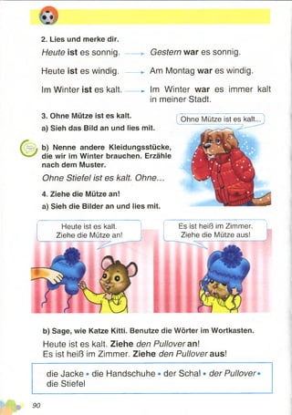 2. Lies und merke dir.
Heute ist es sonnig.
Heute ist es windig.
Im Winter ist es kalt.
Gestern war es sonnig.
Am Montag war es windig.
-► Im Winter war es immer kalt
in meiner Stadt.
3. Ohne Mütze ist es kalt.
a) Sieh das Bild an und lies mit.
b) Nenne andere Kleidungsstücke,
die wir im Winter brauchen. Erzähle
nach dem Muster.
Ohne Stiefel ist es kalt. Ohne...
4. Ziehe die Mütze an!
a) Sieh die Bilder an und lies mit.
i Ohne Mütze ist es kalt...
Es ist heiß im Zimmer.
Ziehe die Mütze aus!
Heute ist es kalt.
Ziehe die Mütze an!
b) Sage, wie Katze Kitti. Benutze die Wörter im Wortkasten.
Heute ist es kalt. Ziehe den Pullover an!
Es ist heiß im Zimmer. Ziehe den Pullover aus!
die Jacke • die Handschuhe • der Schal • der Pullover•
die Stiefel
90
 