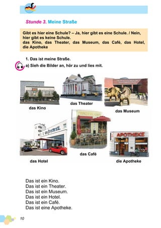 10
Stunde 3. Meine Straße
Gibt es hier eine Schule? – Ja, hier gibt es eine Schule. / Nein,
hier gibt es keine Schule.
das Kino, das Theater, das Museum, das Café, das Hotel,
die Apotheke
1. Das ist meine Straße.
a) Sieh die Bilder an, hör zu und lies mit.
das Kino
das Hotel
das Theater
das Café
das Museum
die Apotheke
Das ist ein Kino.
Das ist ein Theater.
Das ist ein Museum.
Das ist ein Hotel.
Das ist ein Café.
Das ist eine Apotheke.
 