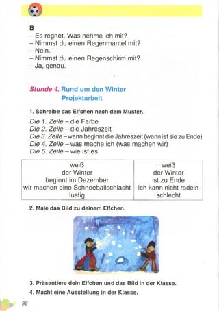 B
- Es regnet. Was nehme ich mit?
- Nimmst du einen Regenmantel mit?
- Nein.
- Nimmst du einen Regenschirm mit?
- Ja, genau.
Stunde 4. Rund um den Winter
Projektarbeit
1. Schreibe das Elfchen nach dem Muster.
Die 1. Zeile - die Farbe
Die 2. Zeile - die Jahreszeit
Die 3. Zeile - wann beginnt dieJahreszeit (wannist sie zu Ende)
Die 4. Zeile - was mache ich(was machenwir)
Die 5. Zeile - wie ist es
weiß weiß
der Winter der Winter
beginnt im Dezember ist zu Ende
wir machen eine Schneeballschlacht ich kann nicht rodeln
lustig schlecht
2. Male das Bild zu deinem Elfchen.
3. Präsentiere dein Elfchen und das Bild in der Klasse.
4. Macht eine Ausstellung in der Klasse.
 