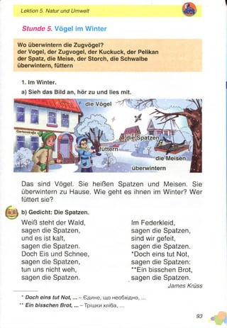 Lektion 5. Natur und Umwelt
Stunde 5. Vögel Im Winter
Wo überwintern die Zugvögel?
der Vogel, der Zugvogel, der Kuckuck, der Pelikan
der Spatz, die Meise, der Storch, die Schwalbe
überwintern, füttern
1. Im Winter.
a) Sieh das Bild an, hör zu und lies mit.
Das sind Vögel. Sie heißen Spatzen und Meisen. Sie
überwintern zu Hause. Wie geht es ihnen im Winter? Wer
füttert sie?
b) Gedicht: Die Spatzen.
Weiß steht der Wald,
sagen die Spatzen,
und es ist kalt,
sagen die Spatzen.
Doch Eis und Schnee,
sagen die Spatzen,
tun uns nicht weh,
sagen die Spatzen.
Im Federkleid,
sagen die Spatzen,
sind wir gefeit,
sagen die Spatzen.
*Doch eins tut Not,
sagen die Spatzen:
**Ein bisschen Brot,
sagen die Spatzen.
James Krüss
Doch eins tut Not, ... - Єдине, що необхідно,
Ein bisschen Brot, ... - Трішки хліба, ...
 