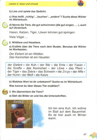 Lektion 5. Natur und Umwelt
b) Lies und spiele das Gedicht.
c) Was heißt „richtig“, „fauchen“, „andere“? Suche diese Wörter
im Wörterbuch.
d) Nenne die Tiere, die gut schwimmen (die gut singen,...), auch
auf Ukrainisch.
Hasen, Katzen, Tiger, Löwen können gut springen.
Viele Vögel ...
2. Wildtiere und Haustiere.
a) Erzähle über die Tiere nach dem Muster. Benutze die Wörter
im Wortkasten.
Der Elefant ist ein Wildtier.
Das Kaninchen ist ein Haustier.
der Elefant • die Kuh • der Bär • die Ente • der Fasan •
die Giraffe • das Kaninchen • der Löwe • das Pferd •
der Tiger • das Zebra • das Schwein • die Ziege • der Affe •
der Hund • der Wolf • die Katze
b) Welches Wort ist dir unbekannt? Suche es im Wörterbuch.
Was kannst du über dieses Tier erzählen?
f ü ll 3. Wo überwintern die Tiere?
a) Sieh die Bilder an und lies die Unterschriften.
Ich bin eine Kuh.
im Stall auf dem
Es ist hier auch
warm.
Ich wohne
Bauernhof,
im Winter
97
 