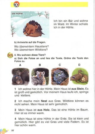 Ich bin ein Bär und wohne
im Wald. Im Winter schlafe
ich in der Höhle.
b) Antworte auf die Fragen.
Wo überwintern Haustiere?
Wo überwintern Wildtiere?
4. Wo wohnen diese Tiere?
a) Sieh die Fotos an und lies die Texte. Ordne die Texte den
Fotos zu.
1 Ich wohne hier in der Höhle. Mein Haus ist aus Stein. Es
ist groß und gemütlich. Vor meinem Haus laufe ich, springe
und klettere.
2 Ich mache mein Nest aus Gras. Wildtiere können es
nicht sehen. Mein Haus ist sehr gemütlich.
3 Mein Haus ist aus Holz. Das ist eine Höhle im Baum.
Hier ist es immer warm.
4 Mein Haus ist eine Höhle in der Erde. Sie ist klein und
gemütlich. Hier gibt es viel Gras und viele Federn. Es ist
hier schön warm.
A B C D
98
 