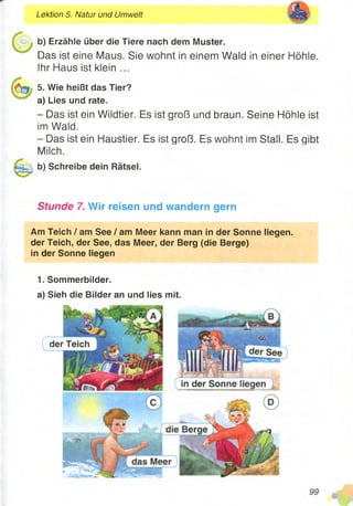 b) Erzähle über die Tiere nach dem Muster.
Das ist eine Maus. Sie wohnt in einem Wald in einer Höhle.
Ihr Haus ist klein ...
5. Wie heißt das Tier?
a) Lies und rate.
- Das ist ein Wildtier. Es ist groß und braun. Seine Höhle ist
im Wald.
- Das ist ein Haustier. Es ist groß. Es wohnt im Stall. Es qibt
Milch.
b) Schreibe dein Rätsel.
Stunde 7. Wir reisen und wandern gern
Am Teich / am See / am Meer kann man in der Sonne liegen,
der Teich, der See, das Meer, der Berg (die Berge)
in der Sonne liegen
1. Sommerbilder.
a) Sieh die Bilder an und lies mit.
Lektion 5. Natur und Umwelt
 