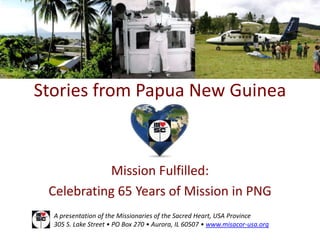 Stories from Papua New Guinea



           Mission Fulfilled:
 Celebrating 65 Years of Mission in PNG
  A presentation of the Missionaries of the Sacred Heart, USA Province
  305 S. Lake Street • PO Box 270 • Aurora, IL 60507 • www.misacor-usa.org
 
