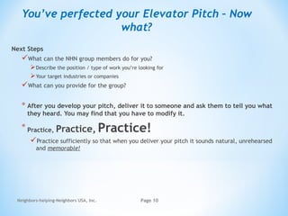Next Steps
What can the NHN group members do for you?
Describe the position / type of work you’re looking for
Your target industries or companies
What can you provide for the group?
* After you develop your pitch, deliver it to someone and ask them to tell you what
they heard. You may find that you have to modify it.
* Practice, Practice, Practice!
Practice sufficiently so that when you deliver your pitch it sounds natural, unrehearsed
and memorable!
Neighbors-helping-Neighbors USA, Inc. Page 10
You’ve perfected your Elevator Pitch – Now
what?
 