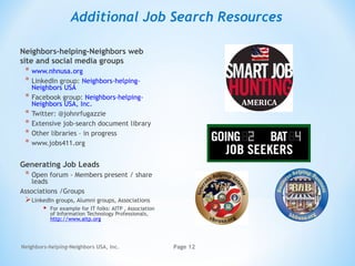 Neighbors-helping-Neighbors USA, Inc. Page 12
Additional Job Search Resources
Neighbors-helping-Neighbors web
site and social media groups
* www.nhnusa.org
* LinkedIn group: Neighbors-helping-
Neighbors USA
* Facebook group: Neighbors-helping-
Neighbors USA, Inc.
* Twitter: @johnrfugazzie
* Extensive job-search document library
* Other libraries – in progress
* www.jobs411.org
Generating Job Leads
* Open forum - Members present / share
leads
Associations /Groups
LinkedIn groups, Alumni groups, Associations
 For example for IT folks: AITP , Association
of Information Technology Professionals,
http://www.aitp.org
 