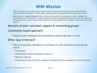 Neighbors-helping-Neighbors USA, Inc. Page 3
NHN Mission
Network of peer volunteer support & networking groups
Community based approach
* Helping under-employed and unemployed residents get back to work
Ethos ‘pay it forward’
* Asks all associates (members) to contribute to other members by sharing job
search
Techniques
Professional career development resources
Personal referrals
Generally provide a forum to empower, energize and focus members on their job search.
NhN is a network of volunteer peer led job search networking and support groups that follow a
community-based approach to help under-employed and unemployed residents get back to work. 
NhN embraces a ‘pay it forward’ ethos, asking all associates to contribute to other members by
sharing job search techniques, related professional career development resources, personal referrals
and generally providing a forum where members feeling empowered, energized and focused on the job
search. 
 